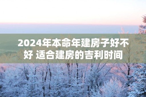 2025年本命年建房子好不好 适合建房的吉利时间