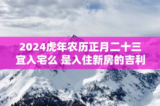 2025蛇年农历正月二十三宜入宅么 是入住新房的吉利日子吗