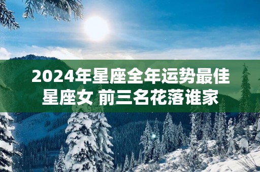 2025年星座全年运势最佳星座女 前三名花落谁家 2025年星座全年运势最佳星座女 前三名花落谁家