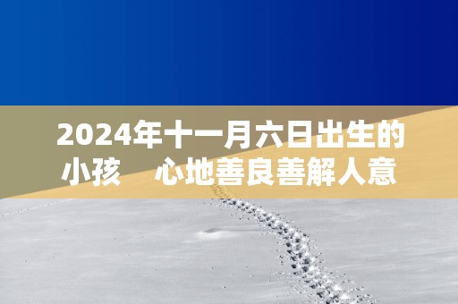 2024年十一月六日出生的小孩    心地善良善解人意