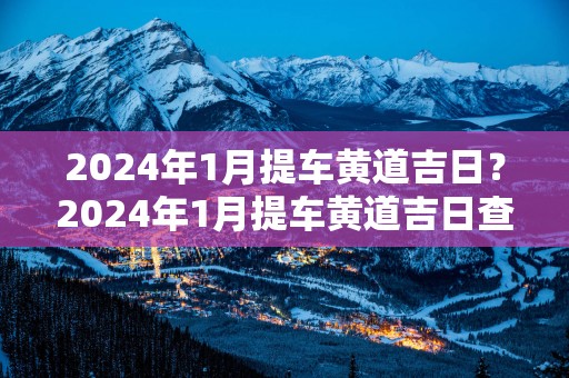 2025年1月提车黄道吉日？2025年1月提车黄道吉日查询