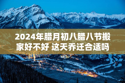 2025年腊月初八腊八节搬家好不好 这天乔迁合适吗