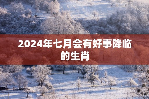 2025年七月会有好事降临的生肖