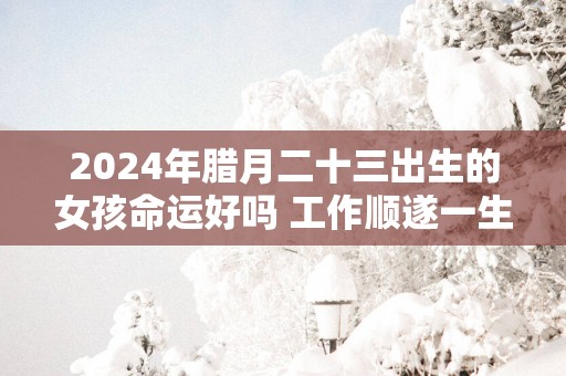 2025年腊月二十三出生的女孩命运好吗 工作顺遂一生无忧