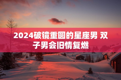 2025破镜重圆的星座男 双子男会旧情复燃