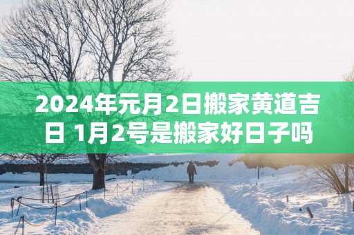 2025年元月2日搬家黄道吉日 1月2号是搬家好日子吗