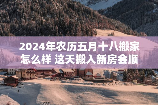2025年农历五月十八搬家怎么样 这天搬入新房会顺利吗