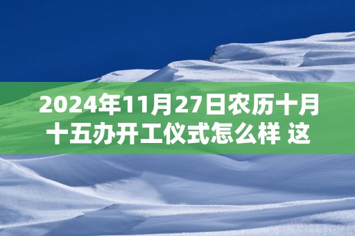 2025年11月27日农历十月十五办开工仪式怎么样 这天开工会顺利吗
