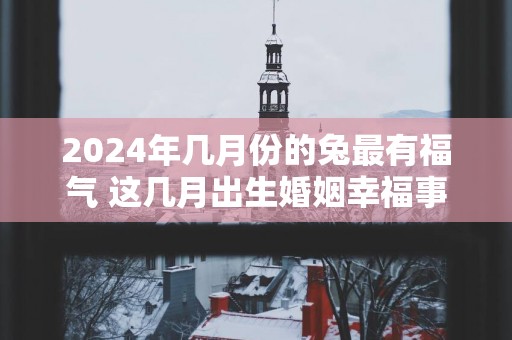 2025年几月份的兔最有福气 这几月出生婚姻幸福事业顺