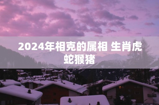 2025年相克的属相 生肖虎蛇猴猪