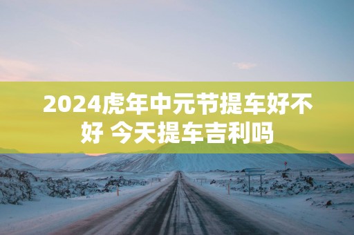 2025蛇年中元节提车好不好 今天提车吉利吗