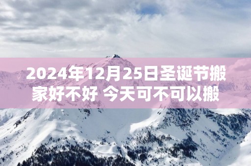 2025年12月25日圣诞节搬家好不好 今天可不可以搬入新房