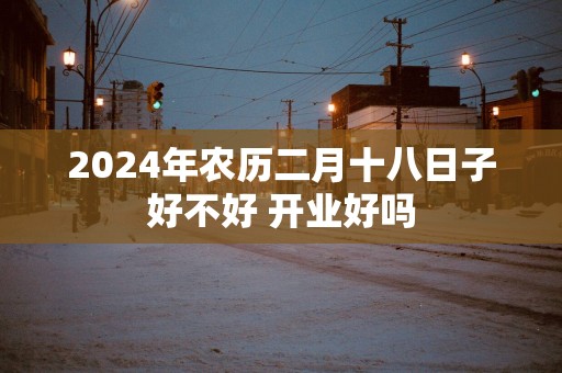 2025年农历二月十八日子好不好 开业好吗