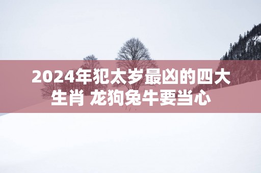 2025年犯太岁最凶的四大生肖 龙狗兔牛要当心