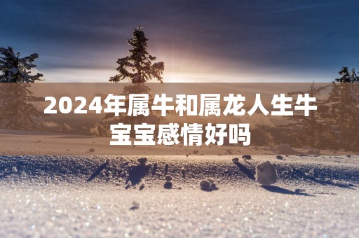 2025年属牛和属龙人生牛宝宝感情好吗