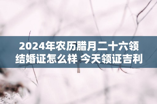 2025年农历腊月二十六领结婚证怎么样 今天领证吉利吗