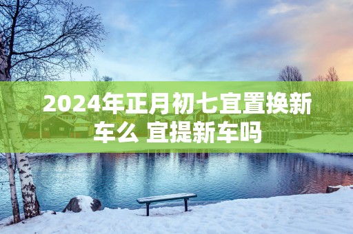 2025年正月初七宜置换新车么 宜提新车吗