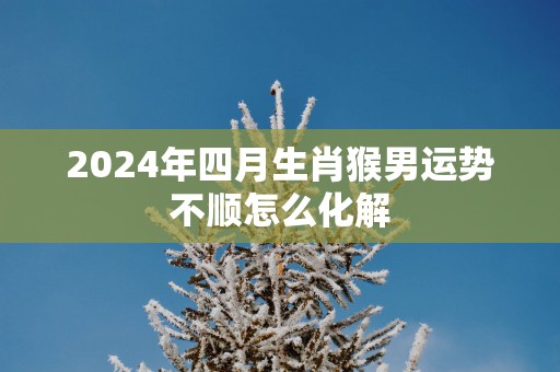 2025年四月生肖猴男运势不顺怎么化解