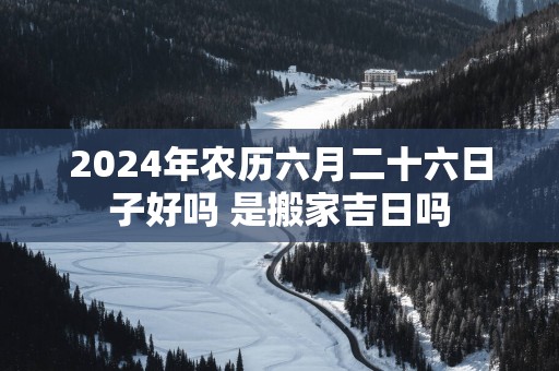 2025年农历六月二十六日子好吗 是搬家吉日吗
