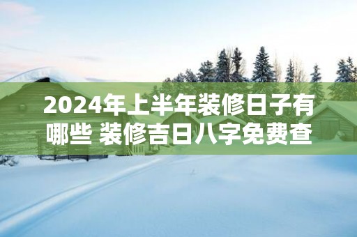 2025年上半年装修日子有哪些 装修吉日八字免费查