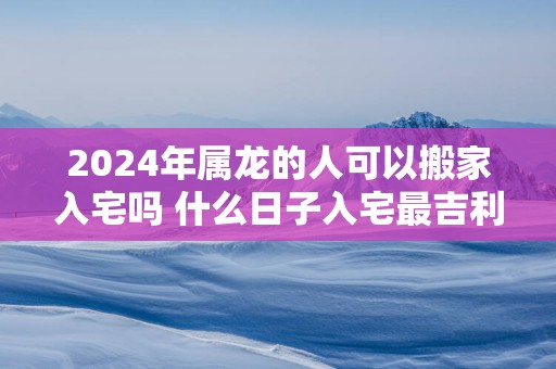 2025年属龙的人可以搬家入宅吗 什么日子入宅最吉利
