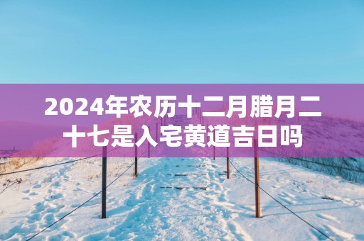 2025年农历十二月腊月二十七是入宅黄道吉日吗