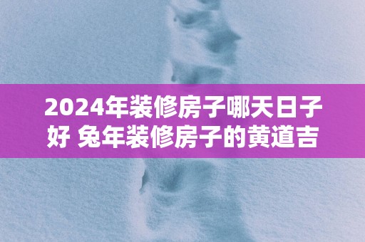 2025年装修房子哪天日子好 蛇年装修房子的黄道吉日查询