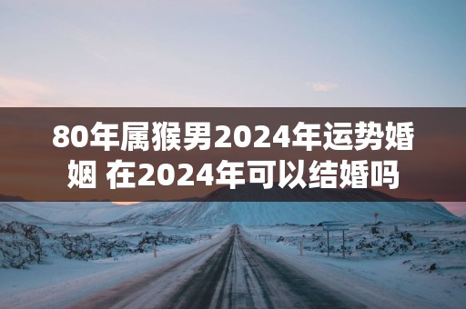 80年属猴男2025年运势婚姻 在2025年可以结婚吗