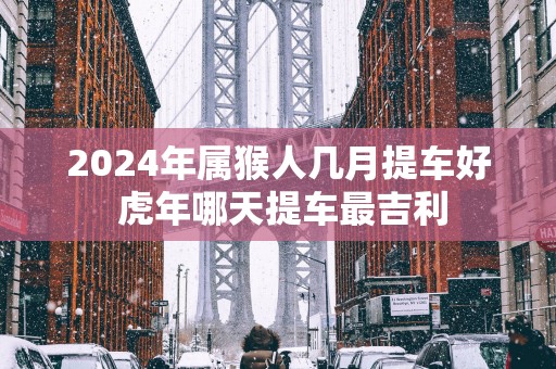 2025年属猴人几月提车好 蛇年哪天提车最吉利