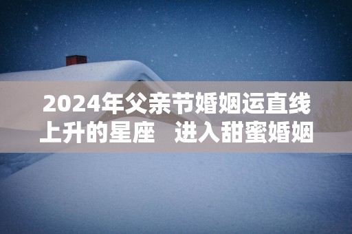 2025年父亲节婚姻运直线上升的星座   进入甜蜜婚姻