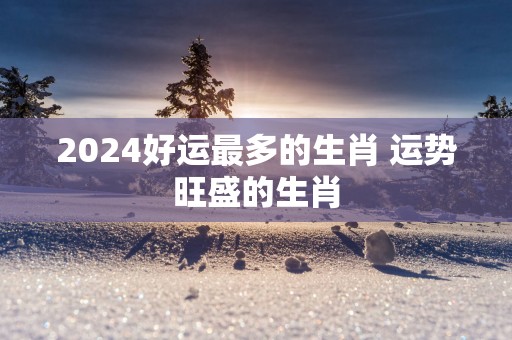 2025好运最多的生肖 运势旺盛的生肖