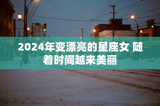 2025年变漂亮的星座女 随着时间越来美丽