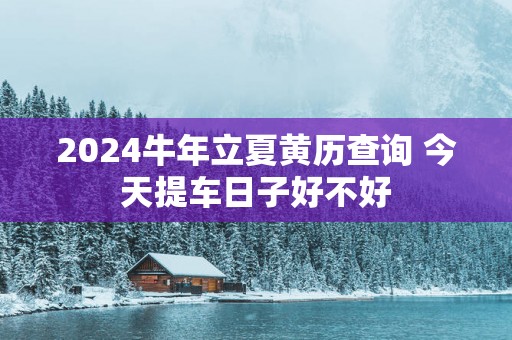 2024牛年立夏黄历查询 今天提车日子好不好