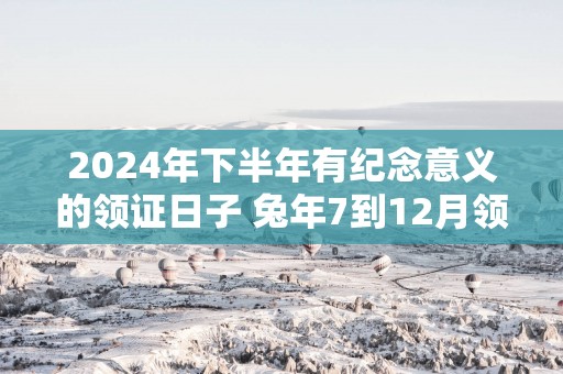 2024年下半年有纪念意义的领证日子 兔年7到12月领结婚证的黄道吉日