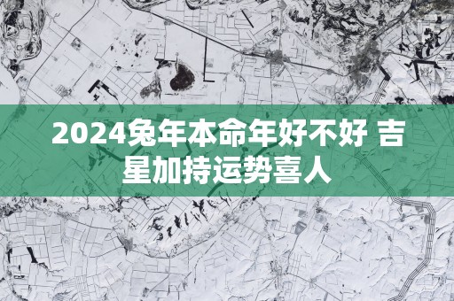 2025蛇年本命年好不好 吉星加持运势喜人