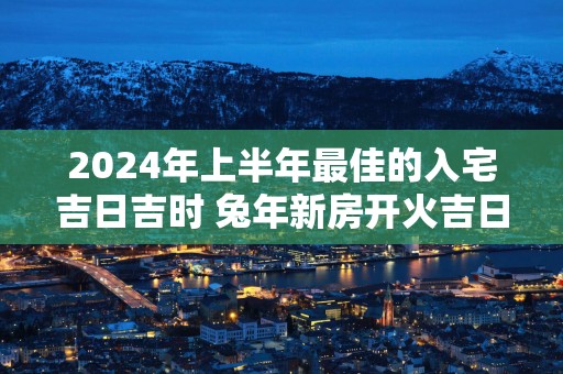 2025年上半年最佳的入宅吉日吉时 蛇年新房开火吉日查询