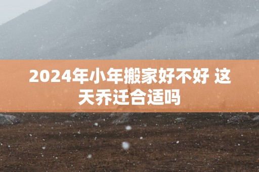 2025年小年搬家好不好 这天乔迁合适吗