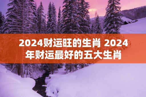 2025财运旺的生肖 2025年财运最好的五大生肖