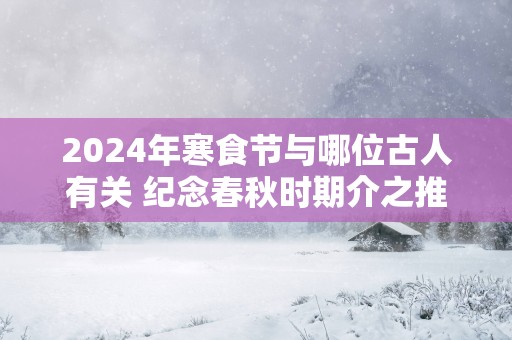 2024年寒食节与哪位古人有关 纪念春秋时期介之推