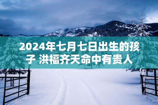 2025年七月七日出生的孩子 洪福齐天命中有贵人