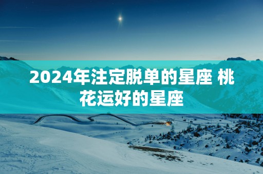 2025年注定脱单的星座 桃花运好的星座