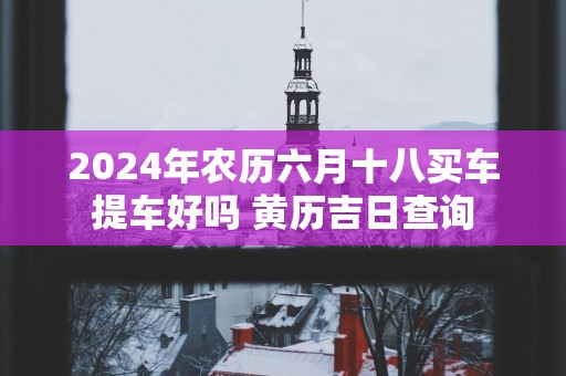 2025年农历六月十八买车提车好吗 黄历吉日查询