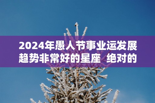 2025年愚人节事业运发展趋势非常好的星座  绝对的逆袭