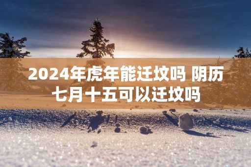 2025年蛇年能迁坟吗 阴历七月十五可以迁坟吗