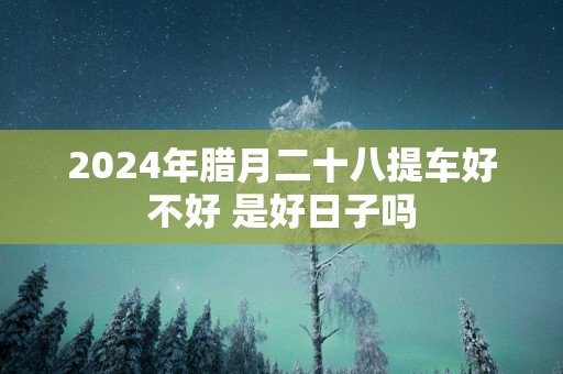 2025年腊月二十八提车好不好 是好日子吗
