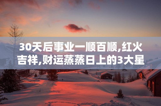 30天后事业一顺百顺,红火吉祥,财运蒸蒸日上的3大星座