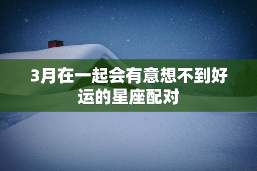 3月在一起会有意想不到好运的星座配对