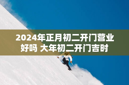 2025年正月初二开门营业好吗 大年初二开门吉时