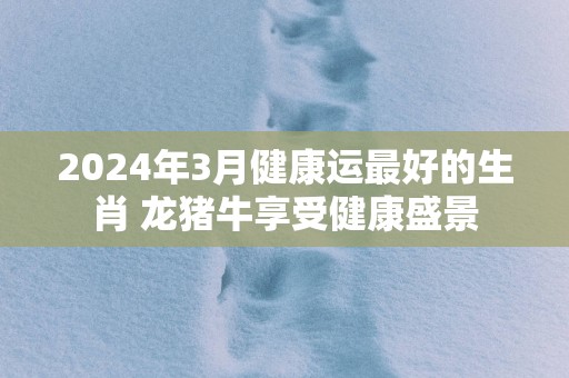 2025年3月健康运最好的生肖 龙猪牛享受健康盛景