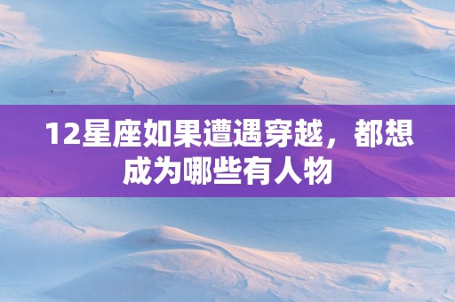 12星座如果遭遇穿越，都想成为哪些有人物